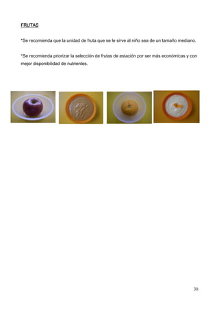 30
FRUTAS
*Se recomienda que la unidad de fruta que se le sirve al niño sea de un tamaño mediano.
*Se recomienda priorizar la selección de frutas de estación por ser más económicas y con
mejor disponibilidad de nutrientes.
 