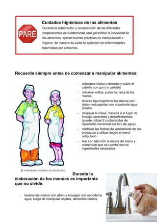 4
Cuidados higiénicos de los alimentos
Durante la elaboración y conservación de las diferentes
preparaciones es fundamental para garantizar la inocuidad de
los alimentos, aplicar buenas prácticas de manipulación e
higiene, de manera de evitar la aparición de enfermedades
trasmitidas por alimentos.
Recuerde siempre antes de comenzar a manipular alimentos:
− colocarse túnica o delantal y cubrir el
cabello con gorro o pañuelo
− retirarse anillos, pulseras, reloj de las
manos
− lavarse rigurosamente las manos con
jabón, enjuagarlas con abundante agua
potable
− despejar la mesa, mesada o el lugar de
trabajo, lavándola y desinfectándola
(puede utilizar 2 cucharaditas de
hipoclorito comercial por litro de agua)
− controlar las fechas de vencimiento de los
productos a utilizar según el menú
estipulado
− leer con atención la receta del menú y
comprobar que se cuenta con los
ingredientes necesarios
Durante la
elaboración de los menúes es importante
que no olvide:
− lavarse las manos con jabón y enjuagar con abundante
agua, luego de manipular objetos, alimentos crudos,
 
