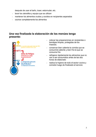 5
después de usar el baño, toser, estornudar, etc.
− lavar los utensillos y equipo que se utilicen
− mantener los alimentos crudos y cocidos en recipientes separados
− cocinar completamente los alimentos
Una vez finalizada la elaboración de los menúes tenga
presente:
− colocar las preparaciones en recipientes o
bandejas limpias, protegidas de los
insectos.
− conservar bien caliente la comida que se
consumirá caliente y bien fría la que se
consume fría
− refrigerar rápidamente los alimentos que no
van a ser consumidos antes de las dos
horas de elaborado
− realiza la higiene de todo el sector cocina y
comedor luego de finalizado el servicio
 