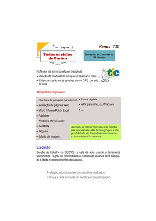 Menus TICPágina 12
Todos os ciclos
de Ensino
Duração: 1 a 2 sessões de
90 minutos
Professor da turma (qualquer disciplina)
• Seleção da modalidade em que vai realizar o menu
• Calendarização da(s) sessões com o CRE ou sala
de aula
Modalidades disponíveis
Execução
Sessão de trabalho na BE/CRE ou sala de aula usando a ferramenta
selecionada. O grau de profundidade e número de sessões será adequa-
do à idade e conhecimentos dos alunos.
Avaliação pelos docentes dos trabalhos realizados
Entrega a cada turma de um certificado de participação
• Técnicas de pesquisa na internet
• Avaliação de páginas Web
• Word / PowerPoint / Excel
• Publisher
• Windows Movie Maker
• Audacity
• Blogues
• Edição de imagem
• Livros digitais
• APP para iPad, ou Windows
• ...
Aceitam-se outras propostas em função
das necessidades das turmas/grupos e dis-
ponibilidade de formadores internos ou
externos nessa ferramenta
 