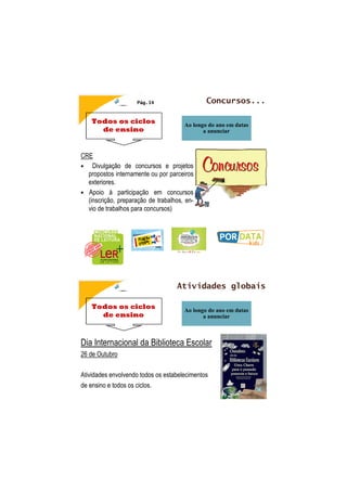 Todos os ciclos
de ensino
Concursos...
Ao longo do ano em datas
a anunciar
Pág.14
CRE
• Divulgação de concursos e projetos
propostos internamente ou por parceiros
exteriores.
• Apoio à participação em concursos
(inscrição, preparação de trabalhos, en-
vio de trabalhos para concursos)
Todos os ciclos
de ensino
Atividades globais
Ao longo do ano em datas
a anunciar
Dia Internacional da Biblioteca Escolar
26 de Outubro
Atividades envolvendo todos os estabelecimentos
de ensino e todos os ciclos.
 