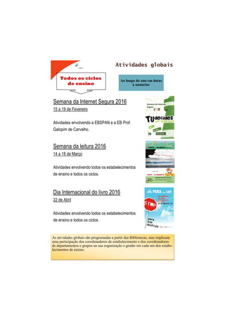Todos os ciclos
de ensino
Atividades globais
Ao longo do ano em datas
a anunciar
Semana da Internet Segura 2016
15 a 19 de Fevereiro
Atividades envolvendo a EBSPAN e a EB Prof.
Galopim de Carvalho.
Semana da leitura 2016
14 a 18 de Março
Atividades envolvendo todos os estabelecimentos
de ensino e todos os ciclos.
Dia Internacional do livro 2016
22 de Abril
Atividades envolvendo todos os estabelecimentos
de ensino e todos os ciclos.
As atividades globais são programadas a partir das Bibliotecas, mas implicam
uma participação dos coordenadores de estabelecimento e dos coordenadores
de departamentos e grupos na sua organização e gestão em cada um dos estabe-
lecimentos de ensino.
 