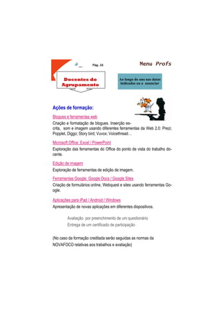 Menu Profs
Ao longo do ano nas datas
indicadas ou a anunciar
Pág.16
Docentes do
Agrupamento
Ações de formação:
Blogues e ferramentas web
Criação e formatação de blogues. Inserção es-
crita, som e imagem usando diferentes ferramentas da Web 2.0: Prezi;
Popplet, Diggo; Story bird; Vuvox; Voicethread…
Microsoft Office: Excel / PowerPoint
Exploração das ferramentas do Office do ponto de vista do trabalho do-
cente.
Edição de imagem
Exploração de ferramentas de edição de imagem.
Ferramentas Google: Google Docs / Google Sites
Criação de formulários online, Webquest e sites usando ferramentas Go-
ogle.
Aplicações para iPad / Android / Windows
Apresentação de novas aplicações em diferentes dispositivos.
Avaliação por preenchimento de um questionário
Entrega de um certificado de participação
(No caso da formação creditada serão seguidas as normas da
NOVAFOCO relativas aos trabalhos e avaliação)
 