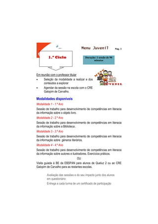 1.º Ciclo
Pág.3
MENU JOVEM
Em reunião com o professor titular
• Seleção da modalidade a realizar e dos
conteúdos a explorar
• Agendar da sessão na escola com o CRE
Galopim de Carvalho.
Modalidades disponíveis
Modalidade 1 - 1.º Ano
Sessão de trabalho para desenvolvimento de competências em literacia
da informação sobre o objeto livro.
Modalidade 2 - 2.º Ano
Sessão de trabalho para desenvolvimento de competências em literacia
da informação sobre a Biblioteca:.
Modalidade 3 - 3.º Ano
Sessão de trabalho para desenvolvimento de competências em literacia
da informação sobre géneros literários.
Modalidade 4 - 4.º Ano
Sessão de trabalho para desenvolvimento de competências em literacia
da informação sobre autores e ilustradores. Exercícios práticos.
OU
Visita guiada à BE da EBSPAN para alunos de Queluz 2 ou ao CRE
Galopim de Carvalho para as restantes escolas.
Avaliação das sessões e do seu impacto junto dos alunos
em questionário
Entrega a cada turma de um certificado de participação
Duração: 1 sessão de 90
minutos
Menu Juvenil
 