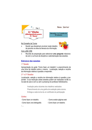 Pág.4
No Conselho de Turma
• Decidir que disciplina/s envolver neste trabalho
de parceria na área da literacia da informação.
Com a BE/ CRE
• Reunião de preparação para selecionar uma pergunta relaciona-
da com o currículo da disciplina e calendarização das sessões.
Estrutura das sessões
1.ª Sessão
Apresentação do guião “Como fazer um trabalho” e preenchimento de
uma ficha de trabalho sobre o mesmo. Localização, seleção e recolha
de informação relativa à questão a responder .
2.ª e 3.ª Sessões
Localização, seleção e recolha de informação relativa à questão a res-
ponder e sua resolução (estas sessões podem ser realizadas na BE ou
na sala de aula e com ou sem a presença do professor bibliotecário).
Avaliação pelos docentes dos trabalhos realizados
Preenchimento de uma grelha de avaliação pelos alunos.
Entrega a cada turma de um certificado de participação
Guiões:
- Como fazer um trabalho - Como avaliar páginas web
- Como fazer uma bibliografia - Como fazer um relatório
- ...
2.º Ciclo
(Obrigatório para
5.º Ano)
Duração: 1 a 3 sessões de
90 minutos
Menu Júnior
 