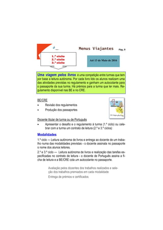 Pág.9
1.º ciclo
2.º ciclo
3.º ciclo
Menus Viajantes
Até 13 de Maio de 2016
Uma viagem pelos livros é uma competição entre turmas que tem
por base a leitura autónoma. Por cada livro lido os alunos realizam uma
das atividades previstas no regulamento e ganham um autocolante para
o passaporte da sua turma. Há prémios para a turma que ler mais. Re-
gulamento disponível nas BE e no CRE.
BE/CRE
• Revisão dos regulamentos
• Produção dos passaportes
Docente titular de turma ou de Português
• Apresentar o desafio e o regulamento à turma (1.º ciclo) ou cele-
brar com a turma um contrato de leitura (2.º e 3.º ciclos)
Modalidades
1.º ciclo — Leitura autónoma de livros e entrega ao docente de um traba-
lho numa das modalidades previstas - o docente assinala no passaporte
o nome dos alunos leitores.
2.º e 3.º ciclo — Leitura autónoma de livros e realização das tarefas es-
pecificadas no contrato de leitura - o docente de Português assina a fi-
cha de leitura e a BE/CRE cola um autocolante no passaporte.
Avaliação pelos docentes dos trabalhos realizados e sele-
ção dos trabalhos premiados em cada modalidade
Entrega de prémios e certificados
 