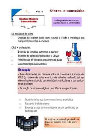 Ensino Básico
Secundário
Sintra e-conteúdos
No conselho de turma
 Decisão de realizar aulas com recurso a iPads e indicação das
disciplinas/docentes a envolver
CRE + professores
 Seleção da temática curricular a abordar
 Escolha da aplicação/aplicações a utilizar
 Planificação do trabalho a realizar nas aulas
 Calendarização das sessões
 Questionários aos docentes e alunos envolvidos
 Relatório final do projeto
 Entrega a cada turma e docente de um certificado de
participação
Ao longo do ano nas datas
agendadas com os docentes
Pág.10
O projeto vai estar disponível em
todas as escolas com rede Wire-
less.
Execução
- Aulas lecionadas em parceria entre os docentes e a equipa do
CRE (o número de aulas e o tipo de trabalho realizado vai ser
determinado em função dos conteúdos curriculares e das aplica-
ções a utilizar).
- Produção de recursos digitais para iPad e sua publicação.
 