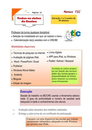 Menus TICPágina 12
Todos os ciclos
de Ensino
Duração: 1 a 2 sessões de
50 minutos
Professor da turma (qualquer disciplina)
 Seleção da modalidade em que vai realizar o menu
 Calendarização da(s) sessões com o CRE/BE
Modalidades disponíveis
 Avaliação pelos docentes dos trabalhos realizados
 Entrega a cada turma de um certificado de participação
 Técnicas de pesquisa na internet
 Avaliação de páginas Web
 Word / PowerPoint / Excel
 Publisher
 Windows Movie Maker
 Audacity
 Blogues
 Edição de imagem
 Livros digitais
 APP para iPad, ou Windows
 Padlet / Kahoot / Nearpod
Aceitam-se outras propos-
tas em função das necessi-
dades das turmas/grupos e
disponibilidade de forma-
dores internos ou externos
nessa ferramenta
Execução
Sessão de trabalho na BE/CRE usando a ferramenta selecio-
nada. O grau de profundidade e número de sessões será
adequado à idade e conhecimentos dos alunos.
O projeto vai estar disponível nas escolas que tenham
equipamento informático adequado ou rede Wireless
que permita usar iPads.
 