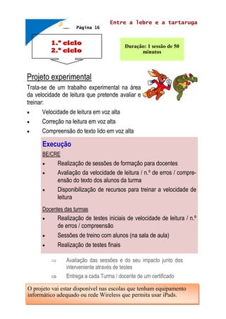 1.º ciclo
2.º ciclo
Entre a lebre e a tartaruga
Duração: 1 sessão de 50
minutos
Projeto experimental
Trata-se de um trabalho experimental na área
da velocidade de leitura que pretende avaliar e
treinar:
 Velocidade de leitura em voz alta
 Correção na leitura em voz alta
 Compreensão do texto lido em voz alta
 Avaliação das sessões e do seu impacto junto dos
interveniente através de testes
 Entrega a cada Turma / docente de um certificado
Página 16
Execução
BE/CRE
 Realização de sessões de formação para docentes
 Avaliação da velocidade de leitura / n.º de erros / compre-
ensão do texto dos alunos da turma
 Disponibilização de recursos para treinar a velocidade de
leitura
Docentes das turmas
 Realização de testes iniciais de velocidade de leitura / n.º
de erros / compreensão
 Sessões de treino com alunos (na sala de aula)
 Realização de testes finais
O projeto vai estar disponível nas escolas que tenham equipamento
informático adequado ou rede Wireless que permita usar iPads.
 