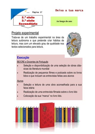 2.º ciclo
3.º ciclo
Secundário
Deixa a tua marca
Ao longo do ano
Projeto experimental
Trata-se de um trabalho experimental na área da
leitura autónoma e que pretende criar hábitos de
leitura, mas com um elevado grau de qualidade nos
textos selecionados para leitura.
Página 17
Execução
BE/CRE e Docentes de Português
 Seleção e disponibilização de uma seleção de obras clás-
sicas da literatura mundial
 Realização de pequenos filmes e podcasts sobre os livros
lidos e que incluam as entrevistas feitas aos alunos
Alunos
 Seleção e leitura de uma obra aconselhada para a sua
faixa etária
 Realização de uma entrevista filmada sobre o livro lido
 Colocação da sua “marca” no livro lido.
 