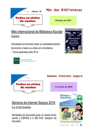 Todos os ciclos
de ensino
Mês das Bibliotecas
Outubro de 2017
Mês Internacional da Biblioteca Escolar
Outubro
Atividades envolvendo todos os estabelecimentos
de ensino e todos os ciclos em simultâneo.
- Tema apontado pela IFLA
Página 18
Todos os ciclos
de ensino
Semana internet segura
Fevereiro de 2018
Semana da Internet Segura 2018
5 a 10 de Fevereiro
Atividades de educação para os media envol-
vendo a ESPAN e a EB Prof. Galopim de
Carvalho.
 