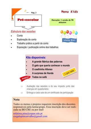 Pág.2
Estrutura das sessões
 Conto
 Exploração do conto
 Trabalho prático a partir do conto
 Exposição / publicação online dos trabalhos
 Avaliação das sessões e do seu impacto junto das
crianças em questionário
 Entrega a cada sala de um certificado de participação
Pré-escolar Duração: 1 sessão de 90
minutos
Menu Kids
Nota
Todos os menus e projetos requerem inscrição dos docentes
responsáveis pela turma/grupo. Essa inscrição deve ser reali-
zada na BE/CRE ou por mail
mfatima.pina@espan.edu.pt
cregalopimcarvalho@gmail.com
Kits disponíveis:
 A grande fábrica das palavras
 O galo que queria conhecer o mundo
 O coelhinho Afonso
 A surpresa de Handa
 Todos no sofá
 