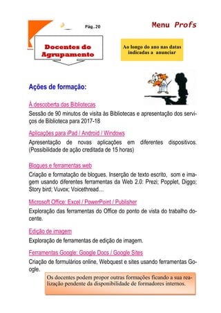 Menu Profs
Ao longo do ano nas datas
indicadas a anunciar
Pág.20
Docentes do
Agrupamento
Ações de formação:
À descoberta das Bibliotecas
Sessão de 90 minutos de visita às Bibliotecas e apresentação dos servi-
ços de Biblioteca para 2017-18
Aplicações para iPad / Android / Windows
Apresentação de novas aplicações em diferentes dispositivos.
(Possibilidade de ação creditada de 15 horas)
Blogues e ferramentas web
Criação e formatação de blogues. Inserção de texto escrito, som e ima-
gem usando diferentes ferramentas da Web 2.0: Prezi; Popplet, Diggo;
Story bird; Vuvox; Voicethread…
Microsoft Office: Excel / PowerPoint / Publisher
Exploração das ferramentas do Office do ponto de vista do trabalho do-
cente.
Edição de imagem
Exploração de ferramentas de edição de imagem.
Ferramentas Google: Google Docs / Google Sites
Criação de formulários online, Webquest e sites usando ferramentas Go-
ogle.
Os docentes podem propor outras formações ficando a sua rea-
lização pendente da disponibilidade de formadores internos.
 