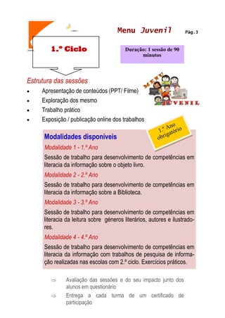 1.º Ciclo
Pág.3
MENU JOVEM
Estrutura das sessões
 Apresentação de conteúdos (PPT/ Filme)
 Exploração dos mesmo
 Trabalho prático
 Exposição / publicação online dos trabalhos
 Avaliação das sessões e do seu impacto junto dos
alunos em questionário
 Entrega a cada turma de um certificado de
participação
Duração: 1 sessão de 90
minutos
Menu Juvenil
Modalidades disponíveis
Modalidade 1 - 1.º Ano
Sessão de trabalho para desenvolvimento de competências em
literacia da informação sobre o objeto livro.
Modalidade 2 - 2.º Ano
Sessão de trabalho para desenvolvimento de competências em
literacia da informação sobre a Biblioteca.
Modalidade 3 - 3.º Ano
Sessão de trabalho para desenvolvimento de competências em
literacia da leitura sobre géneros literários, autores e ilustrado-
res.
Modalidade 4 - 4.º Ano
Sessão de trabalho para desenvolvimento de competências em
literacia da informação com trabalhos de pesquisa de informa-
ção realizadas nas escolas com 2.º ciclo. Exercícios práticos.
 