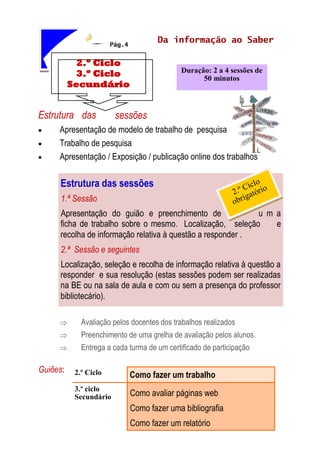 Pág.4
Estrutura das sessões
 Apresentação de modelo de trabalho de pesquisa
 Trabalho de pesquisa
 Apresentação / Exposição / publicação online dos trabalhos
 Avaliação pelos docentes dos trabalhos realizados
 Preenchimento de uma grelha de avaliação pelos alunos.
 Entrega a cada turma de um certificado de participação
Guiões:
2.º Ciclo
3.º Ciclo
Secundário
Duração: 2 a 4 sessões de
50 minutos
Da informação ao Saber
Estrutura das sessões
1.ª Sessão
Apresentação do guião e preenchimento de u m a
ficha de trabalho sobre o mesmo. Localização, seleção e
recolha de informação relativa à questão a responder .
2.ª Sessão e seguintes
Localização, seleção e recolha de informação relativa à questão a
responder e sua resolução (estas sessões podem ser realizadas
na BE ou na sala de aula e com ou sem a presença do professor
bibliotecário).
2.º Ciclo Como fazer um trabalho
3.º ciclo
Secundário Como avaliar páginas web
Como fazer uma bibliografia
Como fazer um relatório
 
