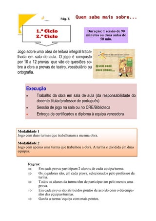 1.º Ciclo
2.º Ciclo
Quem sabe mais sobre...
Duração: 1 sessão de 90
minutos ou duas aulas de
50 min.
Pág.6
Jogo sobre uma obra de leitura integral traba-
lhada em sala de aula. O jogo é composto
por 10 a 12 provas que vão de questões so-
bre a obra a provas de teatro, vocabulário ou
ortografia.
Execução
 Trabalho da obra em sala de aula (da responsabilidade do
docente titular/professor de português)
 Sessão de jogo na sala ou no CRE/Biblioteca
 Entrega de certificados e diploma à equipa vencedora
Modalidade 1
Jogo com duas turmas que trabalharam a mesma obra.
Modalidade 2
Jogo com apenas uma turma que trabalhou a obra. A turma é dividida em duas
equipas.
Regras:
 Em cada prova participam 2 alunos de cada equipa/turma.
 Os jogadores são, em cada prova, selecionados pelo professor da
turma.
 Todos os alunos da turma têm de participar em pelo menos uma
prova.
 Em cada prova são atribuídos pontos de acordo com o desempa-
nho das equipas/turmas.
 Ganha a turma/ equipa com mais pontos.
 