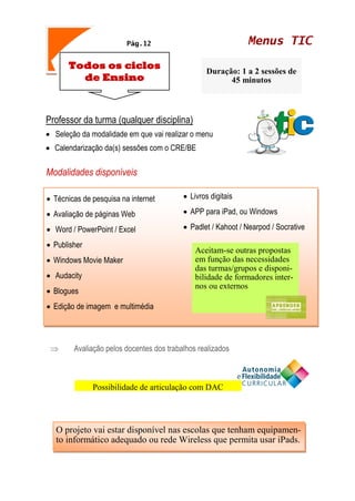 Menus TICPág.12
Todos os ciclos
de Ensino
Duração: 1 a 2 sessões de
45 minutos
Professor da turma (qualquer disciplina)
• Seleção da modalidade em que vai realizar o menu
• Calendarização da(s) sessões com o CRE/BE
Modalidades disponíveis
 Avaliação pelos docentes dos trabalhos realizados
• Técnicas de pesquisa na internet
• Avaliação de páginas Web
• Word / PowerPoint / Excel
• Publisher
• Windows Movie Maker
• Audacity
• Blogues
• Edição de imagem e multimédia
• Livros digitais
• APP para iPad, ou Windows
• Padlet / Kahoot / Nearpod / Socrative
Aceitam-se outras propostas
em função das necessidades
das turmas/grupos e disponi-
bilidade de formadores inter-
nos ou externos
O projeto vai estar disponível nas escolas que tenham equipamen-
to informático adequado ou rede Wireless que permita usar iPads.
Possibilidade de articulação com DAC
 
