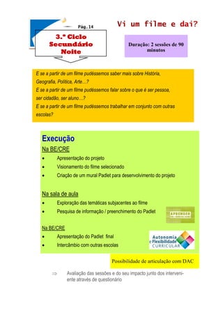 Vi um filme e daí?
 Avaliação das sessões e do seu impacto junto dos interveni-
ente através de questionário
Duração: 2 sessões de 90
minutos
3.º Ciclo
Secundário
Noite
Execução
Na BE/CRE
• Apresentação do projeto
• Visionamento do filme selecionado
• Criação de um mural Padlet para desenvolvimento do projeto
Na sala de aula
• Exploração das temáticas subjacentes ao filme
• Pesquisa de informação / preenchimento do Padlet
Na BE/CRE
• Apresentação do Padlet final
• Intercâmbio com outras escolas
Pág.14
E se a partir de um filme pudéssemos saber mais sobre História,
Geografia, Política, Arte…?
E se a partir de um filme pudéssemos falar sobre o que é ser pessoa,
ser cidadão, ser aluno…?
E se a partir de um filme pudéssemos trabalhar em conjunto com outras
escolas?
Possibilidade de articulação com DAC
 