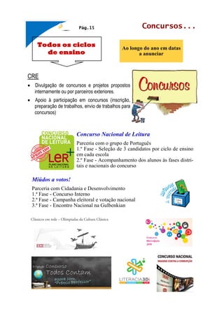 Todos os ciclos
de ensino
Concursos...
Ao longo do ano em datas
a anunciar
Pág.15
CRE
• Divulgação de concursos e projetos propostos
internamente ou por parceiros exteriores.
• Apoio à participação em concursos (inscrição,
preparação de trabalhos, envio de trabalhos para
concursos)
Concurso Nacional de Leitura
Parceria com o grupo de Português
1.º Fase - Seleção de 3 candidatos por ciclo de ensino
em cada escola
2.º Fase - Acompanhamento dos alunos às fases distri-
tais e nacionais do concurso
Miúdos a votos!
Parceria com Cidadania e Desenvolvimento
1.ª Fase - Concurso Interno
2.ª Fase - Campanha eleitoral e votação nacional
3.ª Fase - Encontro Nacional na Gulbenkian
 
