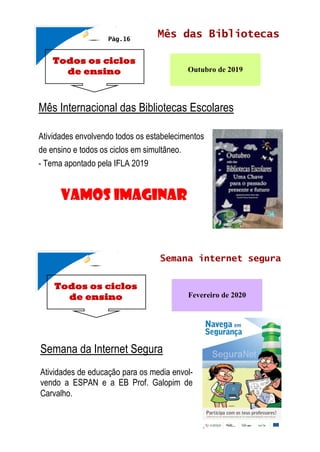 Todos os ciclos
de ensino
Mês das Bibliotecas
Outubro de 2019
Mês Internacional das Bibliotecas Escolares
Atividades envolvendo todos os estabelecimentos
de ensino e todos os ciclos em simultâneo.
- Tema apontado pela IFLA 2019
Pág.16
Todos os ciclos
de ensino
Semana internet segura
Fevereiro de 2020
Semana da Internet Segura
Atividades de educação para os media envol-
vendo a ESPAN e a EB Prof. Galopim de
Carvalho.
Vamos imaginar
 