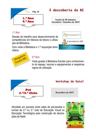 1.º Ano
5.º Ano
À descoberta da BE
Sessão de 90 minutos
Setembro / Outubro de 2019
Pág.18
Pré
2.º/3.º Ciclo
Workshop de Natal
Dezembro de 2019
1.º Ano
Sessão de trabalho para desenvolvimento de
competências em literacia da leitura e utiliza-
ção da Biblioteca.
Com visita à Biblioteca e 1.ª requisição domi-
ciliária.
5.º Ano
Visita guiada à Biblioteca Escolar para conhecimen-
to do espaço, recurso e equipamentos e respetivas
regras de utilização
Atividade em parceria entre salas de pré-escolar e
turmas de 2.º ou 3.º ciclo de Educação Visual ou
Educação Tecnológica para construção de decora-
ções de Natal.
 