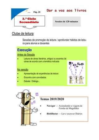 3.º Ciclo
Secundário
Dar a voz aos livros
Sessões de 120 minutos
Clube de leitura
Sessões de promoção da leitura / aprofundar hábitos de leitu-
ra para alunos e docentes
Pág.20
Temas 2019/2020
• Navegar — Assinalando a viagem de
Fernão de Magalhães
• Bisbilhotar — Ler e escrever Diários
Execução
Antes da Sessão
• Leitura de obras literários, artigos ou excertos de
obras de acordo com a temática indicada
Na sessão
• Apresentação de experiências de leitura
• Encontro com convidados
• Debate / Diálogo...
 