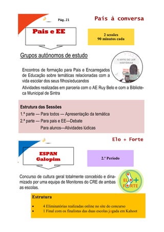 Pais e EE
Pais à conversa
2 sessões
90 minutos cada
Grupos autónomos de estudo
Encontros de formação para Pais e Encarregados
de Educação sobre temáticas relacionadas com a
vida escolar dos seus filhos/educandos
Atividades realizadas em parceria com o AE Ruy Belo e com a Bibliote-
ca Municipal de Sintra
Estrutura das Sessões
1.ª parte — Para todos — Apresentação da temática
2.ª parte — Para pais e EE—Debate
Para alunos—Atividades lúdicas
Pág.21
ESPAN
Galopim
Elo + Forte
2.º Período
Concurso de cultura geral totalmente concebido e dina-
mizado por uma equipa de Monitores do CRE de ambas
as escolas.
Estrutura
• 4 Eliminatórias realizadas online no site do concurso
• 1 Final com os finalistas das duas escolas jogada em Kahoot
 