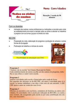 Pág.7 Menu Convidados
Com os docentes
• Indicação dos autores, outros profissionais ou instituições a convidar para vinda
ao estabelecimento de ensino e decisão sobre as obras a abordar ou trabalhos
a preparar com as turmas /grupos no âmbito da visita
BE/CRE
• Preparação da visita, elaboração do programa e produção de cartazes e outras
formas de divulgação
• Publicação de trabalhos e notícias do evento
Todos os ciclos
de ensino
Duração: 1 sessão de 90
minutos
Programa 1
“Autores vão às escolas” da Câmara Municipal de Sintra
Cada estabelecimento de ensino escolhe um dos autores do programa, traba-
lha as suas obras e o autor vem à escola.
Programa 2
Autores convidados pela escola e financiados pela venda de livros
Por sugestão dos docentes ou da BE/CRE, um autor é convidado para vir à
escola, as turmas trabalham a sua obra e têm com ele um encontro. A BE/
CRE apoia o autor na venda dos seus livros.
Programa 3
Oficinas ou encontros com escritores, contadores de histórias ou outros con-
vidados. Os convidados vêm à escola por indicação da BE/CRE e os custos,
caso existam, são assegurados pela escola ou por uma contribuição dos alu-
nos, caso necessário.
Possibilidade de articulação com DAC
 