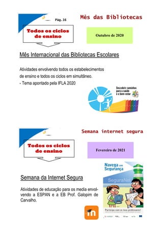 Todos os ciclos
de ensino
Mês das Bibliotecas
Outubro de 2020
Mês Internacional das Bibliotecas Escolares
Atividades envolvendo todos os estabelecimentos
de ensino e todos os ciclos em simultâneo.
- Tema apontado pela IFLA 2020
Pág.16
Todos os ciclos
de ensino
Semana internet segura
Fevereiro de 2021
Semana da Internet Segura
Atividades de educação para os media envol-
vendo a ESPAN e a EB Prof. Galopim de
Carvalho.
 