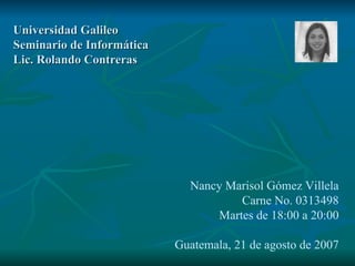Universidad Galileo Seminario de Informática Lic. Rolando Contreras Nancy Marisol Gómez Villela Carne No. 0313498 Martes de 18:00 a 20:00 Guatemala, 21 de agosto de 2007 