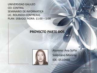 UNIVERSIDAD GALILEO
CEI: CENTRAL
SEMINARIO DE INFORMATICA
LIC. ROLANDO CONTRERAS
PLAN: SÁBADO HORA: 11:00 – 1:00



               PROYECTO PARTE DOS



                                  Alumno: Ana Sofía
                                  Solórzano Monroy
                                  IDE: 0510460
 