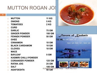 MUTTON ROGAN JOSH
 MUTTON 11 KG
 ONIONS 5 KG
 TOMATOES 2 KG
 CURD 500 ML
 GARLIC 75 GM
 GINGER POWDER 100 GM
 FENNEK POWDER 50 GM
 GHEE 750 ML
 CINNAMON 10 GM
 BLACK CARDAMOM 10 GM
 CLOVES 10 GM
 MACE 10 GM
 BAYLEAF 5 GM
 KASMIRI CHILLI POWDER 175 GM
 CORIANDER POWDER 125 GM
 RATAN JOG 25 GM
 SALT 100 GM
 ASAFOEDITA 40 GM
NSK NOTES
5
KUMARS RECIPE FILE
 