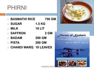 PHIRNI
 BASMATHI RICE 750 GM
 SUGAR 1.5 KG
 MILK 10 LIT
 SAFFRON 2 GM
 BADAM 200 GM
 PISTA 200 GM
 CHANDI WARQ 10 LEAVES
NSK NOTES
7
KUMARS RECIPE FILE
 