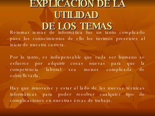 EXPLICACIÓN DE LA UTILIDAD  DE LOS TEMAS Retomar temas de informática fue un tanto complicado pues los conocimientos de ello los tuvimos presentes al inicio de nuestra carrera. Por lo tanto, es indispensable que cada ser humano se esfuerce por adquirir cosas nuevas para que la competencia laboral sea menos complicada de sobrellevarla. Hay que innovarse y estar al lado de las nuevas técnicas informáticas para poder resolver cualquier tipo de complicaciones en nuestras áreas de trabajo. 