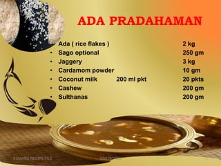 ADA PRADAHAMAN
• Ada ( rice flakes ) 2 kg
• Sago optional 250 gm
• Jaggery 3 kg
• Cardamom powder 10 gm
• Coconut milk 200 ml pkt 20 pkts
• Cashew 200 gm
• Sulthanas 200 gm
KUMARS RECIPE FILE 7NSK NOTES
 