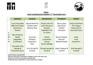MENU
                                   WEEK COMMENCING MONDAY 5TH NOVEMBER 2012

           MONDAY                     TUESDAY                  WEDNESDAY        THURSDAY            FRIDAY

      Tuna Pasta Bake            Minced Beef Pie             Chicken Hot Pot    Roast Lamb      Deep Fried Plaice
      BBQ Pork Steaks             Chicken Jollof             Lamb Macaroni      Roast Pork         Fish Fingers
        Mushroom                  Mexican Rice                   Roasted          Stuffed         Steamed Fish
          Risotto                                             Vegetable Vol-     Tomatoes        Assorted Pizzas
L                                                               au-Vents
U      New Potatoes
N         Mixed                       Creamed                    Potato        Roast Potatoes        Chips
C       Vegetables                    Potatoes                 Croquettes         Broccoli           Peas
H       Cauliflower                  Sweetcorn                   Carrots       Mashed Swede        Sweetcorn
                                        Peas                 Savoy Cabbage
       Chocolate Chip
         Sponge &                 Fruit Strudel &           Orange Sponge & Apple Flapjack &     Iced Sponge &
      Chocolate Sauce                Custard                    Custard         Custard             Custard

Jacket Potatoes available daily
Salad bar with choice of dressings is available as part of the main meal
Selection of fresh fruit and yogurts available daily
Homemade Soup, Sandwiches on various breads also available
 