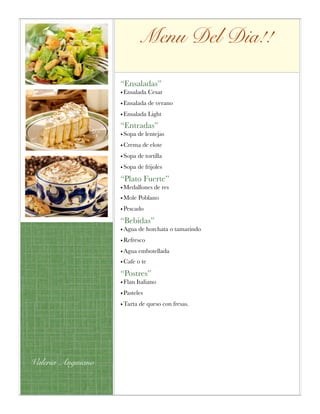 Menu Del Dia!!
“Ensaladas”
• Ensalada Cesar
• Ensalada de verano
• Ensalada Light
“Entradas”
• Sopa de lentejas
• Crema de elote
• Sopa de tortilla
• Sopa de frijoles
“Plato Fuerte”
• Medallones de res
• Mole Poblano
• Pescado
“Bebidas”
• Agua de horchata o tamarindo
• Refresco
• Agua embotellada
• Cafe o te
“Postres”
• Flan Italiano
• Pasteles
• Tarta de queso con fresas.
Valeria Anguiano