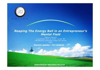 Reaping The Energy Ball in an Entrepreneur's
               Mental Field
                       Stadium General
              6 november 2012 at 10.00 – 11.30 AM
            ITB @Ruang multimedia Labtek VIII second
                             Floor.

           Keynote speaker : Feri Sulianta




            Dedicated for Education Purpose
 