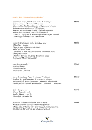 Peixe / Fish / Poisson / Fischgerischte
Espada em massa folhada com molho de maracujá
Batata torneada e brócolos (20 minutos)
Black scabbard fish in puff pastry with passion fruit sauce
Boiled potatoes and broccoli (20 minutes)
Epée en pâte feuilletée avec sauce fruits de la passion
Pomme de terre tourné et brocoli (20 minutes)
Schwarze Degenfisch im Blätterteig mit Passionsfrucht-sauce
Salzkartoffeln und Brokkoli (20 Minuten)

16.00€

Tornedó de atum com molho de mel de cana
Milho frito e salada
Tuna tornedo with honey cane sauce
Fried maize and salad
Tournedos de thon avec sauce de miel de canne a sucre
Mais frit et salade
Thunfisch Tornedo mit Honig Zuckerrohr-sauce
Gebratener Maisbrei und Salat

16.00€

Açorda de camarão
Panada shrimp
Soupe de crevette
Brotbrei mit Garnelen

12.00€

Arroz de marisco e Pargo (2 pessoas, 15 minutos)
Seafood rice and Sea Bream (2 persons, 15 minutes)
Riz de fruits de mer et vivaneau ( 2 personnes, 15 minutes)
Meeresfrüchte-Reis und Meerbrassen (2 Personen, 15 Minuten)

25.00€

Polvo à Lagareiro
Octpus Lagareiro style
Poulpe à Lagareiro style
Tintenfisch Lagareiro Stil

14.00€

Bacalhau cozido no azeite com puré de batata
Codfish cooked in olive oil with mashed potatoes
Morue cuite a l’huile d’olive avec purée de pommes de terre
Stockfisch in Olivenöl mit Kartoffelpüree gekocht

15.00€

 