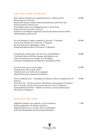 Carne / Meat / Viande / Fleischgerichte
Filet mignon salteado com cogumelos frescos e vinho do Porto
Batata noisette e brócolos
Sautéed filet mignon sautéed with fresh mushrooms and Porto wine
Noisette potatoes and broccoli
Filet mignon sautés aux champignons frais e vin de Porto
Pommes de Terre noisette e broccoli
Gebratene Filet Mignon angebraten mit frischen Pilzen und Porto Wein
Nuß-Kartoffeln und broccoli

18.00€

Arroz de frango do campo e miudezas (2 pessoas, 15 minutos)
Countryside chicken rice (2 persons, 15 minutes)
Riz de poulets de la champagne et abats
Landschaft Huhn mit Reis (2 Personen, 15 Minuten)

20.00€

Costeletas de carneiro frito com morcela e vinho Madeira
Fried lamb chops with blood sausage and Madeira wine
Côtes de mouton frit avec boudin e vin de Madère
Gebratene Lammkoteletts mit Blutwurst und Madeira-Wein

18.00€

Carne da noite com ervas do campo
Evening meat with aromatic herbs
Viande de nuit avec herbes de la campagne
Abends Fleisch mit aromatischen Kräutern

12.00€

Porco à moda da casa – Variedades de chouriço, alheiras e feijão preto (15
minutos)
Pork chef style - Variety of chorizo, black beans and sausages (15 minutes)
Porc á la mode- Variété de saucisses,et haricots noirs (15 minutes)
Schweinefleisch Chef Stil - Vielfalt von Chorizo, schwarze Bohnen und
Würstchen (15 Minuten)

14.00€

Massa / Pasta / Pâte / Nudeln
Tagliatelli salteada com camarão e ervas aromáticas
Sautéed tagliatelle with shrimps and herbs
Tagliatelle farcie avec crevette e herbes aromatiques
Gebratene Bandnudeln mit Garnelen und Kräutern

7.50€

 