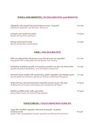 PASTA AND RISOTTO / NUDELGRICHTE und RISOTTO
Tagliatelle with smoked ham and mushroom sauce “au gratin” € 12.00
Gratinierte Tagliatelle mit Schinken- Käsesauce
Courgette and mushroom risotto € 12.00
Risotto mit Zucchini und Pilzen
Shrimp and broccoli risotto € 13.00
Risotto mit Krabben und Brokkoli
FISH / FISCHGERICHTE
Fillet of scabbard fish with banana in an almond crust and vegetables € 17.00
Degenfisch-Filet in Mandelkruste mit Banane und Gemüse
Tenderloin of grilled tuna fish, new potatoes sautéed in an olive oil of fine herbs € 17.50
gegrillte Thunfisch-Medaillons, neue Kartoffeln in Kräuteröl
Gilt-head bream stuffed with smoked ham, grilled vegetables and chickpea purée € 17.50
Dorade gefüllt mit Schinken, gebratenes Gemüse und Kichererbsenpüree
Small rock bass with steamed mixed vegetables and pea purée with mint € 19.00
Wolfsbarsch auf Gemüse und Erbsencreme parfümiert mit Minze
Grilled swordfish steaks with caper butter € 19.00
Schwertfisch-Steak vom Grill mit Kapernbutter
VEGETABLES / VEGETARISCHES GERICHT
Large dish of grilled vegetables with fresh mozzarella “au gratin”
and pesto sauce € 13.50
großer Teller mit gegrilltem Gemüse, gratiniert mit Mozzarella und Pesto
 