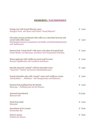 DESSERTS / NACHSPEISEN
Orange tart with Grand Marnier sauce € 9.00
Orangen-Tarte mit Sauce und Parfait “Grand Marnier”
Chocolate mousse perfumed with coffee on a chocolate brownie and
served with coffee sauce € 9.00
Schokoladenmousse aromatisiert mit Kaffee auf Schokoladenkuchen
und Kaffeesauce
Passion fruit “crème brulé” with sauce and cubes of tropical fruit € 9.00
Crème Brulée von Maracujá mit Sauce und Tropischern Früchten
Warm apple pie with vanilla ice-cream and its sauce € 9.00
Warmer Apfelkuchen mit Vanilleeis und Sauce
Smooth Amaretto “parfait” with hot chocolate sauce € 9.50
“Amaretto”- Parfait mit heisser Schokoladensauce
French chocolate cake with “suzette” sauce and vanilla ice cream € 9.00
Schokoladen – „ Moelleux “ mit Orangensauce und Sahneeis
Passion fruit pudding from the Quinta € 9.00
Maracuja - Pudding nach Art des Hauses
Assorted cheeseboard € 12.50
Käseauswahl
Fresh fruit salad € 9.00
Obstsalat
Assortment of ice creams € 8.00
Gemischtes Eis
Fruit in season € 8.50
Früchte der Saison
 