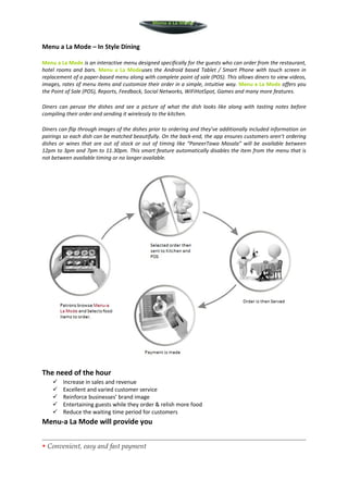 Menu a La Mode



Menu a La Mode – In Style Dining

Menu a La Mode is an interactive menu designed specifically for the guests who can order from the restaurant,
hotel rooms and bars. Menu a La Modeuses the Android based Tablet / Smart Phone with touch screen in
replacement of a paper-based menu along with complete point of sale (POS). This allows diners to view videos,
images, rates of menu items and customize their order in a simple, intuitive way. Menu a La Mode offers you
the Point of Sale (POS), Reports, Feedback, Social Networks, WiFiHotSpot, Games and many more features.

Diners can peruse the dishes and see a picture of what the dish looks like along with tasting notes before
compiling their order and sending it wirelessly to the kitchen.

Diners can flip through images of the dishes prior to ordering and they’ve additionally included information on
pairings so each dish can be matched beautifully. On the back-end, the app ensures customers aren’t ordering
dishes or wines that are out of stock or out of timing like “PaneerTawa Masala” will be available between
12pm to 3pm and 7pm to 11.30pm. This smart feature automatically disables the item from the menu that is
not between available timing or no longer available.




The need of the hour
        Increase in sales and revenue
        Excellent and varied customer service
        Reinforce businesses’ brand image
        Entertaining guests while they order & relish more food
        Reduce the waiting time period for customers
Menu-a La Mode will provide you


• Convenient, easy and fast payment
 