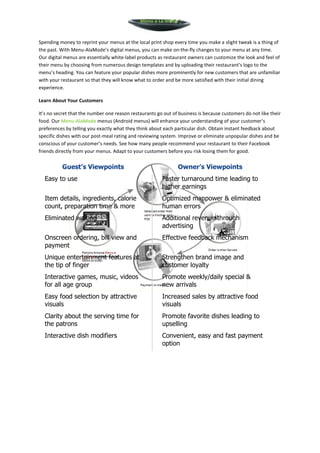 Menu a La Mode


Spending money to reprint your menus at the local print shop every time you make a slight tweak is a thing of
the past. With Menu-AlaMode’s digital menus, you can make on-the-fly changes to your menu at any time.
Our digital menus are essentially white-label products as restaurant owners can customize the look and feel of
their menu by choosing from numerous design templates and by uploading their restaurant’s logo to the
menu’s heading. You can feature your popular dishes more prominently for new customers that are unfamiliar
with your restaurant so that they will know what to order and be more satisfied with their initial dining
experience.

Learn About Your Customers

It’s no secret that the number one reason restaurants go out of business is because customers do not like their
food. Our Menu-AlaMode menus (Android menus) will enhance your understanding of your customer’s
preferences by telling you exactly what they think about each particular dish. Obtain instant feedback about
specific dishes with our post-meal rating and reviewing system. Improve or eliminate unpopular dishes and be
conscious of your customer’s needs. See how many people recommend your restaurant to their Facebook
friends directly from your menus. Adapt to your customers before you risk losing them for good.


          Guest’s Viewpoints                                   Owner’s Viewpoints
  Easy to use                                           Faster turnaround time leading to
                                                        higher earnings
  Item details, ingredients, calorie                    Optimized manpower & eliminated
  count, preparation time & more                        human errors
  Eliminated waiting                                    Additional revenue through
                                                        advertising
  Onscreen ordering, bill view and                      Effective feedback mechanism
  payment
  Unique entertainment features at                      Strengthen brand image and
  the tip of finger                                     customer loyalty
  Interactive games, music, videos                      Promote weekly/daily special &
  for all age group                                     new arrivals
  Easy food selection by attractive                     Increased sales by attractive food
  visuals                                               visuals
  Clarity about the serving time for                    Promote favorite dishes leading to
  the patrons                                           upselling
  Interactive dish modifiers                            Convenient, easy and fast payment
                                                        option
 