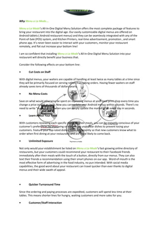 Menu a La Mode



Why Menu a La Mode….

Menu a La Mode’s All-In-One Digital Menu Solution offers the most complete package of features to
bring your restaurant into the digital age. Our easily customizable digital menus are offered on
Android tablets ( Android restaurant menus) and they can be seamlessly integrated with any of the
Point-of-Sale (POS) system, and Kitchen Printers, real-time advertisement, promotion , and smart
phone app. It’s never been easier to interact with your customers, monitor your restaurant
remotely, and flat out increase your bottom line!

I am so confident that installing Menu a La Mode’s All-In-One Digital Menu Solution into your
restaurant will directly benefit your business that.

Consider the following effects on your bottom line:

•       Cut Costs on Staff

With digital menus, your waiters are capable of handling at least twice as many tables at a time since
they will be primarily focused on serving rather than taking orders. Having fewer waiters on staff
already saves tens of thousands of dollars yearly.

•       No Menu Costs

Save on what would otherwise be spent on reprinting menus at your local print shop every time you
change a price or add an item. Now you can update your Android menus within seconds. There’s no
need to write “market price” when you can simply update the market price every day in seconds.

•       Learn About Your Food

With customers reviewing each specific dish after their meals, you can be instantly conscious of your
customer’s preferences by improving or eliminating unpopular dishes to prevent losing your
customers. Feature your top-rated dishes more prominently so that new customers know what to
order when first dining at your restaurant, and are more likely to come back.

•       Unlimited Exposure

Not only would your establishment be listed on Menu a La Mode’s fast-growing online directory of
restaurants, but your customers could recommend your restaurant to their Facebook friends
immediately after their meals with the touch of a button, directly from our menus. They can also
text their friends a recommendation using their smart phones on our app. Word-of-mouth is the
most effective form of advertising in the food industry, no pun intended. With social media
capabilities, the good word about your restaurant can travel quicker than ever thanks to digital
menus and their wide swath of appeal.



•       Quicker Turnaround Time

Since the ordering and paying processes are expedited, customers will spend less time at their
tables. This means shorter lines for hungry, waiting customers and more sales for you.

•       Customer/Staff Interaction
 
