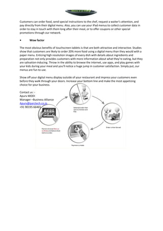 Menu a La Mode



Customers can order food, send special instructions to the chef, request a waiter’s attention, and
pay directly from their digital menu. Also, you can use your iPad menus to collect customer data in
order to stay in touch with them long after their meal, or to offer coupons or other special
promotions through our network.

•       Wow factor

The most obvious benefits of touchscreen tablets is that are both attractive and interactive. Studies
show that customers are likely to order 20% more food using a digital menu than they would with a
paper menu. Enticing high resolution images of every dish with details about ingredients and
preparation not only provides customers with more information about what they’re eating, but they
are salivation-inducing. Throw in the ability to browse the internet, use apps, and play games with
your kids during your meal and you’ll notice a huge jump in customer satisfaction. Simply put, our
menus are fun to use.

Show off your digital menu display outside of your restaurant and impress your customers even
before they walk through your doors. Increase your bottom line and make the most appetizing
choice for your business.

Contact us :-
Apurv MODI
Manager –Business Alliance
Apurv@parctech.co.in
+91 90195 66465
 