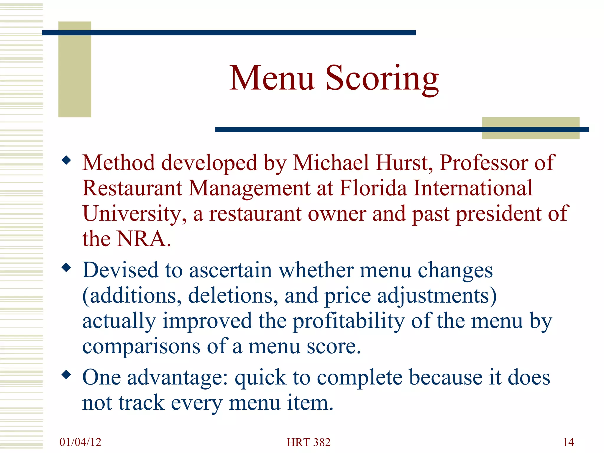 Menu Scoring Method developed by Michael Hurst, Professor of Restaurant Management at Florida International University, a restaurant owner and past president of the NRA. Devised to ascertain whether menu changes (additions, deletions, and price adjustments) actually improved the profitability of the menu by comparisons of a menu score. One advantage: quick to complete because it does not track every menu item. 