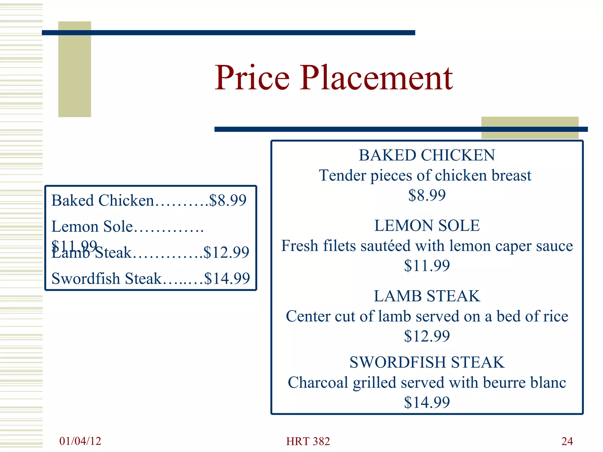 Price Placement Swordfish Steak…..…$14.99 Lamb Steak………….$12.99 Lemon Sole………….$11.99 Baked Chicken……….$8.99 SWORDFISH STEAK Charcoal grilled served with beurre blanc $14.99 LAMB STEAK Center cut of lamb served on a bed of rice  $12.99 LEMON SOLE Fresh filets sautéed with lemon caper sauce $11.99 BAKED CHICKEN Tender pieces of chicken breast  $8.99 