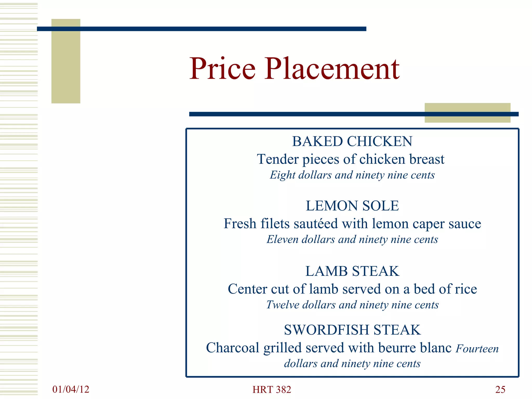 Price Placement SWORDFISH STEAK Charcoal grilled served with beurre blanc  Fourteen dollars and ninety nine cents LAMB STEAK Center cut of lamb served on a bed of rice  Twelve dollars and ninety nine cents LEMON SOLE Fresh filets sautéed with lemon caper sauce Eleven dollars and ninety nine cents BAKED CHICKEN Tender pieces of chicken breast  Eight dollars and ninety nine cents 