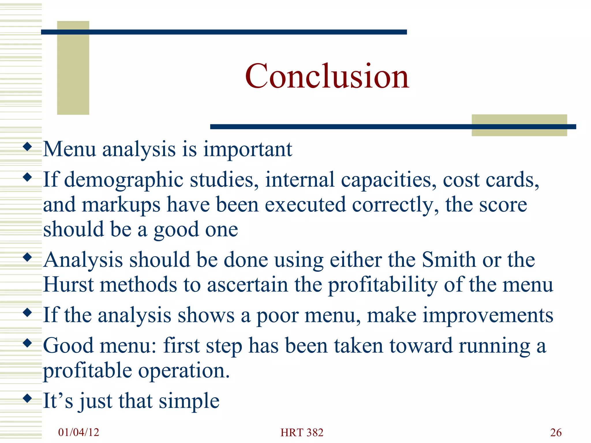 Conclusion Menu analysis is important If demographic studies, internal capacities, cost cards, and markups have been executed correctly, the score should be a good one Analysis should be done using either the Smith or the Hurst methods to ascertain the profitability of the menu If the analysis shows a poor menu, make improvements Good menu: first step has been taken toward running a profitable operation. It’s just that simple 